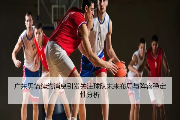 广东男篮续约消息引发关注球队未来布局与阵容稳定性分析
