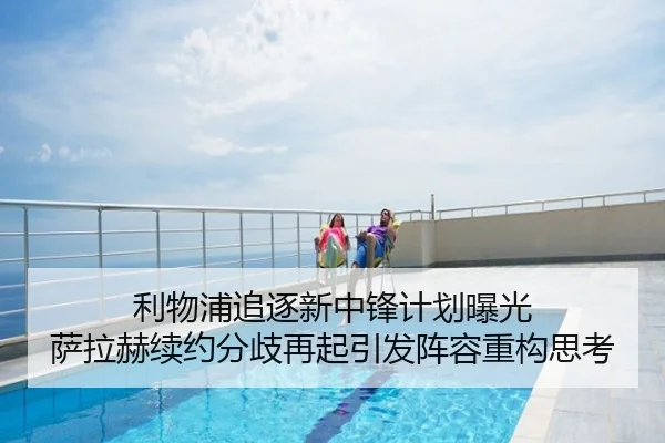 利物浦追逐新中锋计划曝光 萨拉赫续约分歧再起引发阵容重构思考