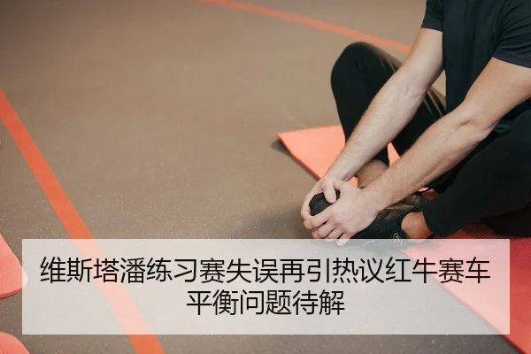 维斯塔潘练习赛失误再引热议红牛赛车平衡问题待解