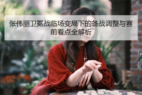 张伟丽卫冕战临场变局下的备战调整与赛前看点全解析