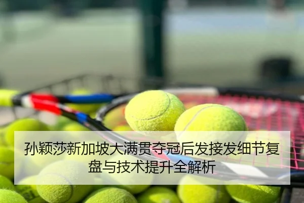 孙颖莎新加坡大满贯夺冠后发接发细节复盘与技术提升全解析