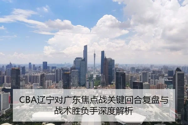 CBA辽宁对广东焦点战关键回合复盘与战术胜负手深度解析