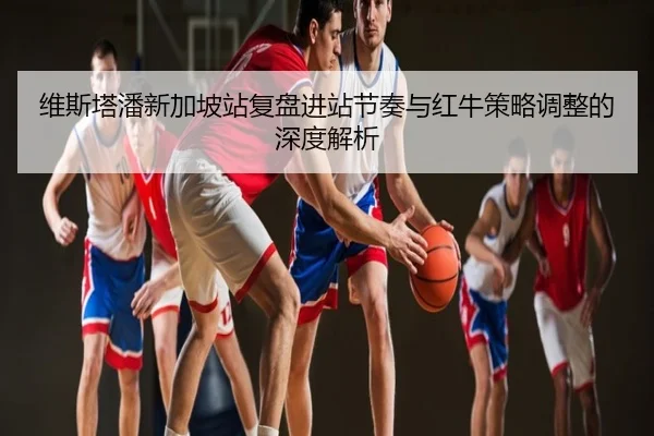 维斯塔潘新加坡站复盘进站节奏与红牛策略调整的深度解析